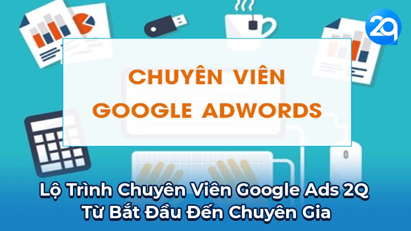 Lộ Trình Chuyên Nghiệp Chuyên Viên Google Ads 2Q: Từ Bắt Đầu Đến Chuyên Gia